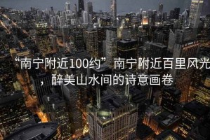 “南寧附近100約”南寧附近百里風光，醉美山水間的詩意畫卷
