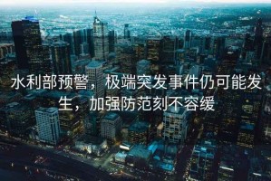 水利部預警，極端突發(fā)事件仍可能發(fā)生，加強防范刻不容緩