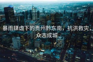 暴雨肆虐下的貴州黔東南，抗洪救災(zāi)，眾志成城