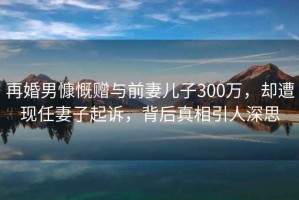 再婚男慷慨贈與前妻兒子300萬，卻遭現任妻子起訴，背后真相引人深思