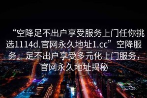 “空降足不出戶享受服務(wù)上門任你挑選1114d.官網(wǎng)永久地址1.cc”空降服務(wù)』足不出戶享受多元化上門服務(wù)，官網(wǎng)永久地址揭秘