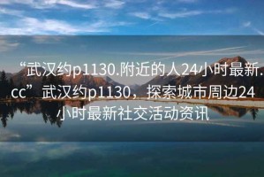 “武漢約p1130.附近的人24小時最新.cc”武漢約p1130，探索城市周邊24小時最新社交活動資訊