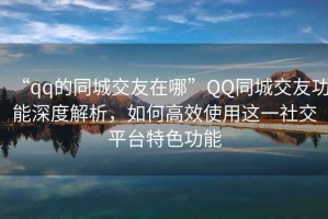 “qq的同城交友在哪”QQ同城交友功能深度解析，如何高效使用這一社交平臺(tái)特色功能