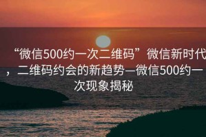 “微信500約一次二維碼”微信新時代，二維碼約會的新趨勢—微信500約一次現(xiàn)象揭秘