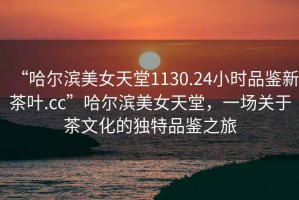 “哈爾濱美女天堂1130.24小時品鑒新茶葉.cc”哈爾濱美女天堂，一場關(guān)于茶文化的獨特品鑒之旅