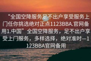 “全國(guó)空降服務(wù)足不出戶享受服務(wù)上門(mén)任你挑選絕對(duì)正點(diǎn)1123BBA.官網(wǎng)備用1.中國(guó)”全國(guó)空降服務(wù)，足不出戶享受上門(mén)服務(wù)，多樣選擇，絕對(duì)準(zhǔn)時(shí)—1123BBA官網(wǎng)備用
