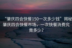 “肇慶四會快餐150一次多少錢”揭秘肇慶四會快餐市場，一次快餐消費(fèi)究竟多少？
