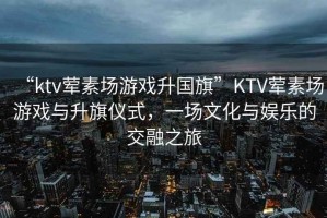 “ktv葷素場游戲升國旗”KTV葷素場游戲與升旗儀式，一場文化與娛樂的交融之旅