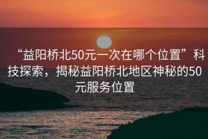 “益陽(yáng)橋北50元一次在哪個(gè)位置”科技探索，揭秘益陽(yáng)橋北地區(qū)神秘的50元服務(wù)位置