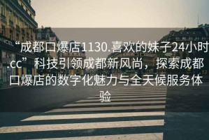 “成都口爆店1130.喜歡的妹子24小時.cc”科技引領成都新風尚，探索成都口爆店的數(shù)字化魅力與全天候服務體驗