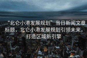 “北侖小港發(fā)展規(guī)劃”當日新聞文章標題，北侖小港發(fā)展規(guī)劃引領未來，打造區(qū)域新引擎