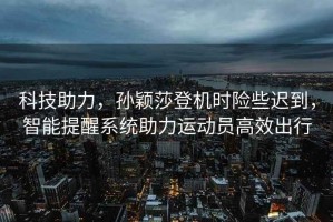 科技助力，孫穎莎登機(jī)時險些遲到，智能提醒系統(tǒng)助力運動員高效出行