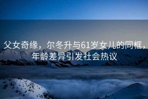 父女奇緣，爾冬升與61歲女兒的同框，年齡差異引發(fā)社會熱議