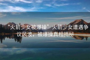 “火箭少女被爆操”火箭少女遭遇爭議風(fēng)波，被爆操真相揭秘