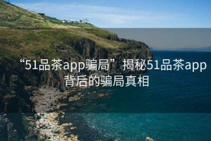 “51品茶app騙局”揭秘51品茶app背后的騙局真相