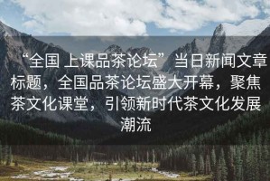 “全國 上課品茶論壇”當(dāng)日新聞文章標(biāo)題，全國品茶論壇盛大開幕，聚焦茶文化課堂，引領(lǐng)新時(shí)代茶文化發(fā)展潮流
