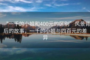 “一千的小姐和400元的區(qū)別”風(fēng)景背后的故事，一千的小姐與四百元的差異