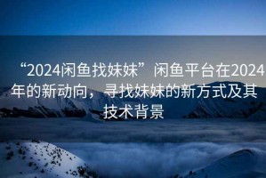 “2024閑魚(yú)找妹妹”閑魚(yú)平臺(tái)在2024年的新動(dòng)向，尋找妹妹的新方式及其技術(shù)背景