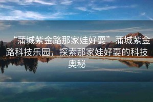 “蒲城紫金路那家娃好耍”蒲城紫金路科技樂園，探索那家娃好耍的科技奧秘