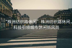 “株洲紡織路休閑”株洲紡織路休閑，科技引領(lǐng)城市休閑新風(fēng)尚