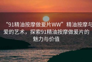 “91精油按摩做爰片WW”精油按摩與愛的藝術(shù)，探索91精油按摩做爰片的魅力與價值