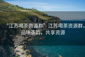 “江蘇喝茶資源群”江蘇喝茶資源群，品味茶韻，共享資源