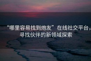 “哪里容易找到炮友”在線社交平臺(tái)，尋找伙伴的新領(lǐng)域探索