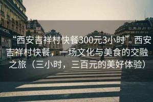 “西安吉祥村快餐300元3小時(shí)”西安吉祥村快餐，一場(chǎng)文化與美食的交融之旅（三小時(shí)，三百元的美好體驗(yàn)）