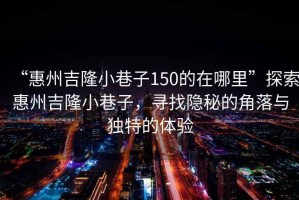 “惠州吉隆小巷子150的在哪里”探索惠州吉隆小巷子，尋找隱秘的角落與獨特的體驗