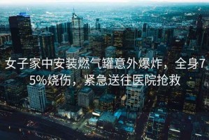 女子家中安裝燃氣罐意外爆炸，全身75%燒傷，緊急送往醫(yī)院搶救