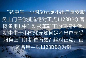 “初中生一小時50元足不出戶享受服務(wù)上門任你挑選絕對正點1123BBQ.官網(wǎng)備用1.中”科技革新下的便捷生活，初中生一小時50元如何足不出戶享受服務(wù)上門并挑選所需？絕對正點，官網(wǎng)備用—以1123BBQ為例
