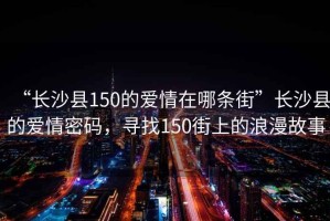 “長沙縣150的愛情在哪條街”長沙縣的愛情密碼，尋找150街上的浪漫故事
