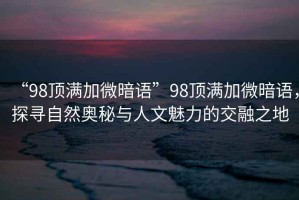 “98頂滿加微暗語(yǔ)”98頂滿加微暗語(yǔ)，探尋自然奧秘與人文魅力的交融之地