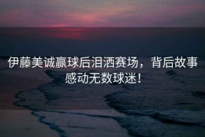 伊藤美誠贏球后淚灑賽場，背后故事感動無數(shù)球迷！