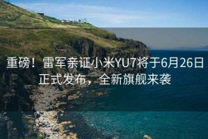 重磅！雷軍親證小米YU7將于6月26日正式發(fā)布，全新旗艦來襲