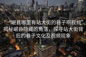 “岷縣哪里有站大街的巷子啊視頻”揭秘岷縣隱藏的角落，探尋站大街背后的巷子文化及視頻現(xiàn)象