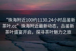 “珠海附近100約1130.24小時(shí)品鑒新茶葉.cc”珠海附近最新動(dòng)態(tài)，品鑒新茶葉盛宴開啟，探尋茶葉魅力之旅
