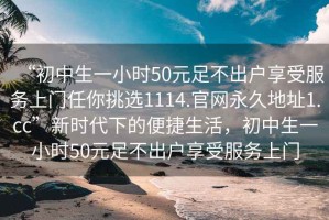 “初中生一小時(shí)50元足不出戶享受服務(wù)上門任你挑選1114.官網(wǎng)永久地址1.cc”新時(shí)代下的便捷生活，初中生一小時(shí)50元足不出戶享受服務(wù)上門