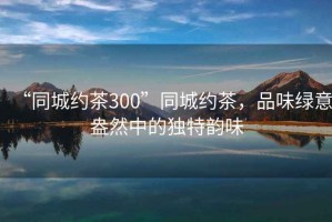 “同城約茶300”同城約茶，品味綠意盎然中的獨特韻味