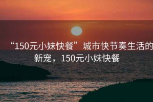 “150元小妹快餐”城市快節(jié)奏生活的新寵，150元小妹快餐