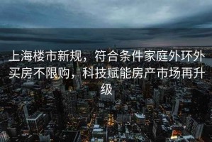 上海樓市新規(guī)，符合條件家庭外環(huán)外買房不限購，科技賦能房產(chǎn)市場再升級