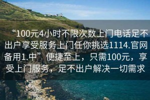 “100元4小時(shí)不限次數(shù)上門(mén)電話足不出戶享受服務(wù)上門(mén)任你挑選1114.官網(wǎng)備用1.中”便捷至上，只需100元，享受上門(mén)服務(wù)，足不出戶解決一切需求