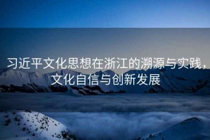 習(xí)近平文化思想在浙江的溯源與實踐，文化自信與創(chuàng)新發(fā)展