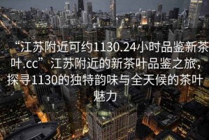 “江蘇附近可約1130.24小時品鑒新茶葉.cc”江蘇附近的新茶葉品鑒之旅，探尋1130的獨特韻味與全天候的茶葉魅力