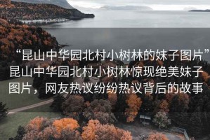 “昆山中華園北村小樹林的妹子圖片”昆山中華園北村小樹林驚現(xiàn)絕美妹子圖片，網(wǎng)友熱議紛紛熱議背后的故事