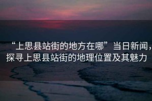 “上思縣站街的地方在哪”當(dāng)日新聞，探尋上思縣站街的地理位置及其魅力
