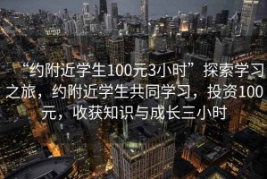 “約附近學(xué)生100元3小時(shí)”探索學(xué)習(xí)之旅，約附近學(xué)生共同學(xué)習(xí)，投資100元，收獲知識(shí)與成長(zhǎng)三小時(shí)