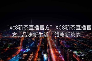 “xc8新茶直播官方”XC8新茶直播官方—品味新生活，領(lǐng)略新茶韻