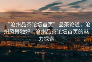 “滄州品茶論壇首頁”品茶論道，滄州風(fēng)景獨好—滄州品茶論壇首頁的魅力探索