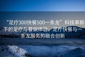 “足療300快餐500一條龍”科技革新下的足療與餐飲體驗，足療快餐與一條龍服務(wù)的融合創(chuàng)新